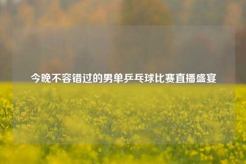 今晚不容错过的男单乒乓球比赛直播盛宴