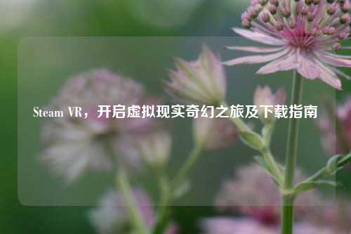 Steam VR，开启虚拟现实奇幻之旅及下载指南
