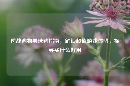 逆战购物券选购指南，解锁超值游戏体验，探寻买什么好用