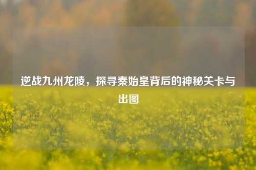 逆战九州龙陵,探寻秦始皇背后的神秘关卡与出图