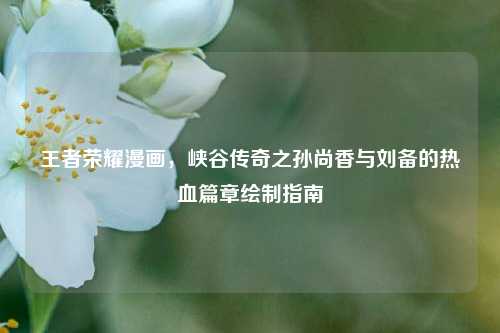 王者荣耀漫画，峡谷传奇之孙尚香与刘备的热血篇章绘制指南