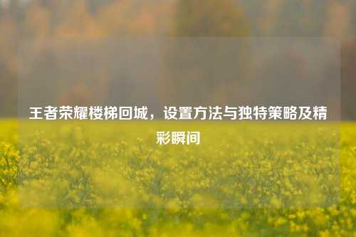 王者荣耀楼梯回城,设置方法与独特策略及精彩瞬间