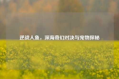 逆战人鱼，深海奇幻对决与宠物探秘