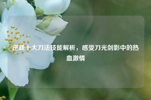 逆战十大刀法技能解析，感受刀光剑影中的热血激情