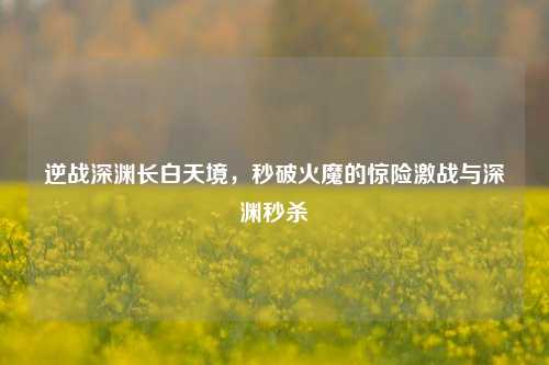 逆战深渊长白天境，秒破火魔的惊险激战与深渊秒杀