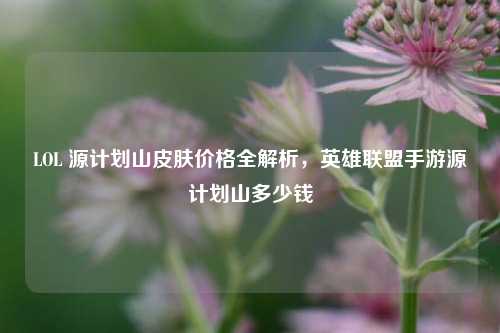 LOL 源计划山皮肤价格全解析，英雄联盟手游源计划山多少钱