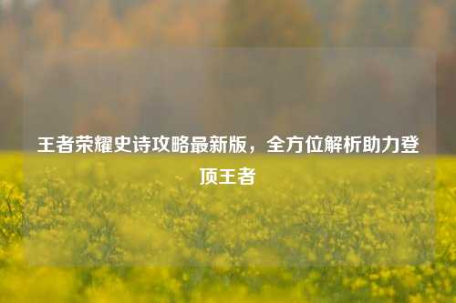 王者荣耀史诗攻略最新版，全方位解析助力登顶王者