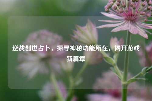 逆战创世占卜，探寻神秘功能所在，揭开游戏新篇章