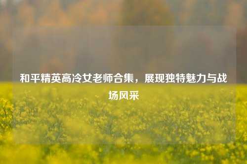 和平精英高冷女老师合集，展现独特魅力与战场风采