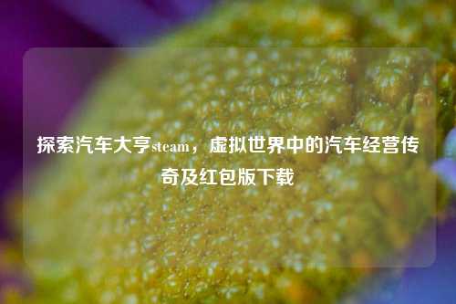 探索汽车大亨steam，虚拟世界中的汽车经营传奇及红包版下载