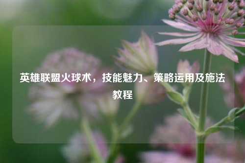 英雄联盟火球术，技能魅力、策略运用及施法教程