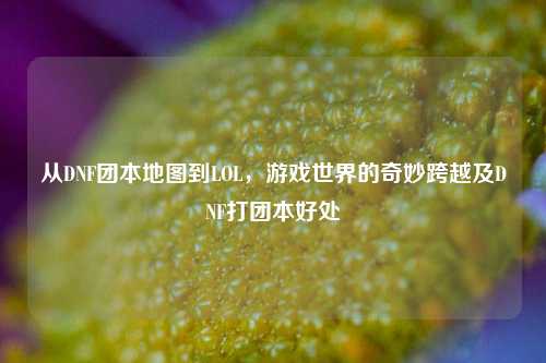 从DNF团本地图到LOL，游戏世界的奇妙跨越及DNF打团本好处