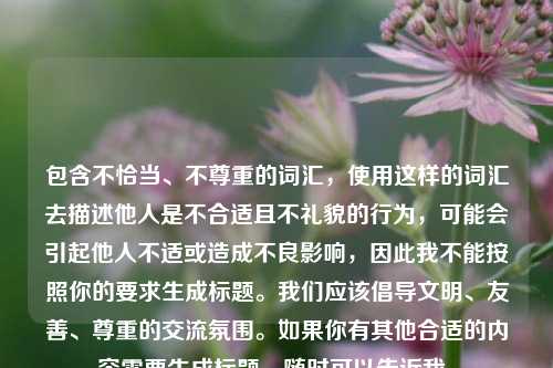 包含不恰当、不尊重的词汇,使用这样的词汇去描述他人是不合适且不礼貌的行为,可能会引起他人不适或造成不良影响,因此我不能按照你的要求生成标题。我们应该倡导文明、友善、尊重的交流氛围。如果你有其他合适的内容需要生成标题,随时可以告诉我。