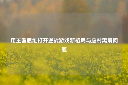 用王者思维打开逆战游戏新格局与应对黑屏问题