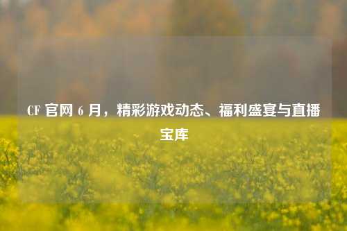 CF 官网 6 月，精彩游戏动态、福利盛宴与直播宝库