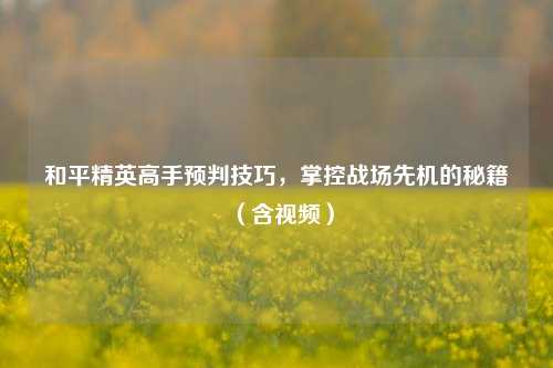 和平精英高手预判技巧,掌控战场先机的秘籍(含视频)