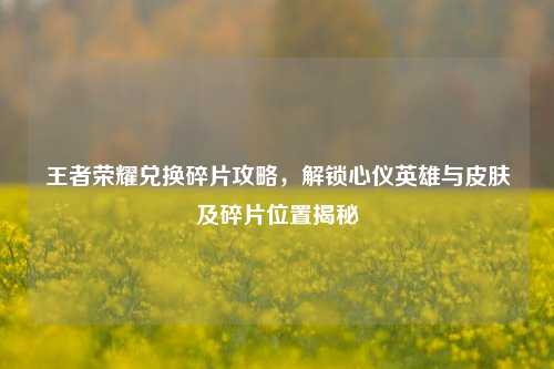 王者荣耀兑换碎片攻略，解锁心仪英雄与皮肤及碎片位置揭秘