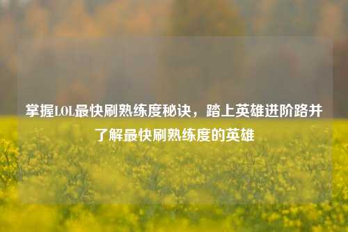 掌握LOL最快刷熟练度秘诀,踏上英雄进阶路并了解最快刷熟练度的英雄
