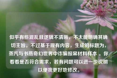 似乎有些混乱且逻辑不清晰，不太能明确其确切主旨。不过基于现有内容，生成的标题为，蒸汽与书燕奇幻世界中诈骗报案材料样本 。你看看是否符合需求，若有问题可以进一步说明以便我更好地修改。