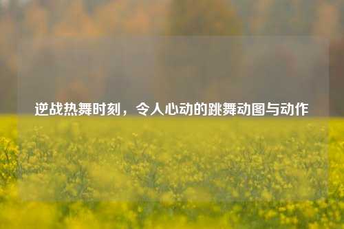 逆战热舞时刻,令人心动的跳舞动图与动作