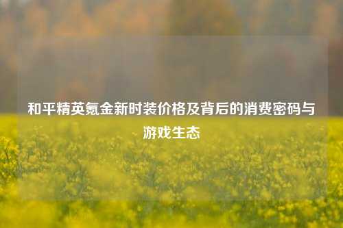 和平精英氪金新时装价格及背后的消费密码与游戏生态