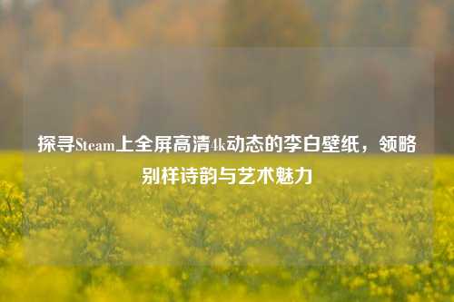 探寻Steam上全屏高清4k动态的李白壁纸,领略别样诗韵与艺术魅力