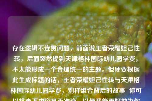 存在逻辑不连贯问题,前面说王者荣耀妲己性转,后面突然提到天津格林国际幼儿园学费,不太能形成一个合理统一的主题。但硬要根据此生成标题的话,王者荣耀妲己性转与天津格林国际幼儿园学费,别样组合背后的故事 你可以检查下内容是否准确,以便我能更好地为你生成合适标题 。