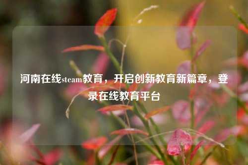 河南在线steam教育，开启创新教育新篇章，登录在线教育平台