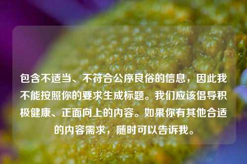 包含不适当、不符合公序良俗的信息,因此我不能按照你的要求生成标题。我们应该倡导积极健康、正面向上的内容。如果你有其他合适的内容需求,随时可以告诉我。