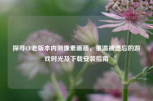 探寻CF老版本内测像素画质，重温被遗忘的游戏时光及下载安装指南