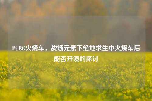 PUBG火烧车，战场元素下绝地求生中火烧车后能否开镜的探讨