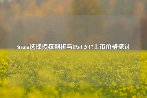 Steam选择授权剖析与iPad 2017上市价格探讨