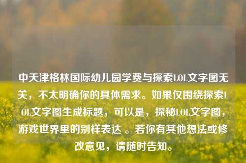 中天津格林国际幼儿园学费与探索LOL文字图无关，不太明确你的具体需求。如果仅围绕探索LOL文字图生成标题，可以是，探秘LOL文字图，游戏世界里的别样表达 。若你有其他想法或修改意见，请随时告知。