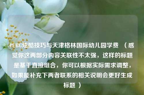 PUBG炫酷技巧与天津格林国际幼儿园学费  （感觉你这两部分内容关联性不太强，这样的标题是基于直接组合，你可以根据实际需求调整，如果能补充下两者联系的相关说明会更好生成标题 ）