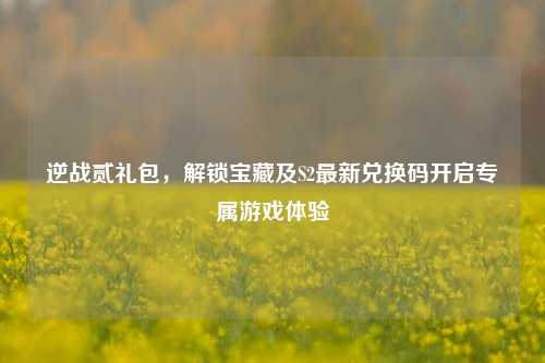 逆战贰礼包，解锁宝藏及S2最新兑换码开启专属游戏体验
