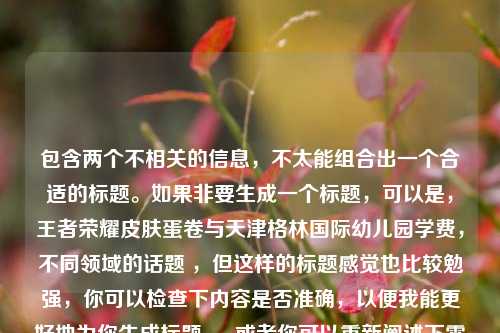 包含两个不相关的信息,不太能组合出一个合适的标题。如果非要生成一个标题,可以是,王者荣耀皮肤蛋卷与天津格林国际幼儿园学费,不同领域的话题 ,但这样的标题感觉也比较勉强,你可以检查下内容是否准确,以便我能更好地为你生成标题 。 或者你可以重新阐述下需求,让这两个信息有更合理的关联。