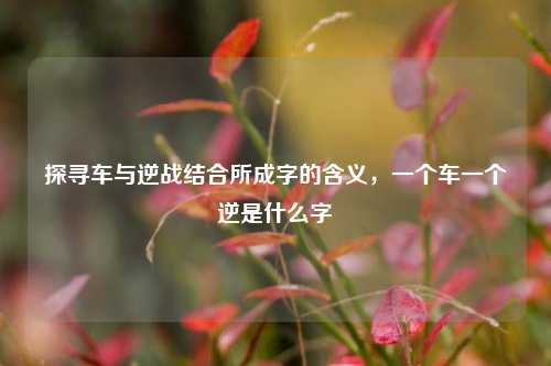 探寻车与逆战结合所成字的含义，一个车一个逆是什么字