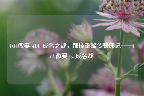 LOL微笑 ADC 成名之战,那抹璀璨传奇印记——lol 微笑 ez 成名战