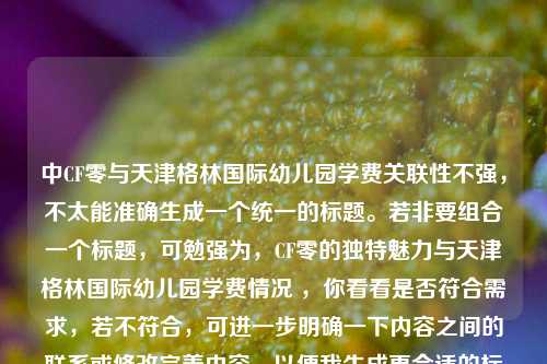 中CF零与天津格林国际幼儿园学费关联性不强，不太能准确生成一个统一的标题。若非要组合一个标题，可勉强为，CF零的独特魅力与天津格林国际幼儿园学费情况 ，你看看是否符合需求，若不符合，可进一步明确一下内容之间的联系或修改完善内容，以便我生成更合适的标题 。