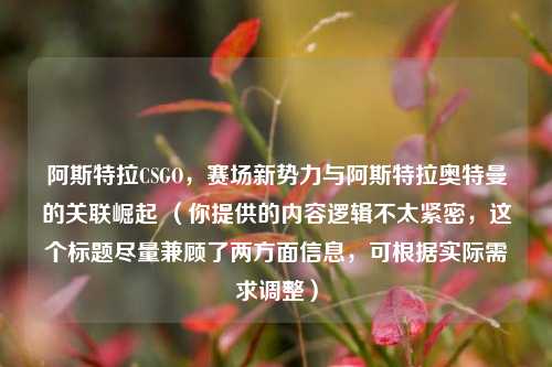 阿斯特拉CSGO,赛场新势力与阿斯特拉奥特曼的关联崛起 (你提供的内容逻辑不太紧密,这个标题尽量兼顾了两方面信息,可根据实际需求调整)
