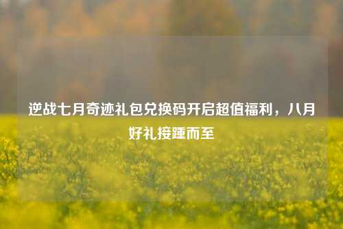 逆战七月奇迹礼包兑换码开启超值福利，八月好礼接踵而至