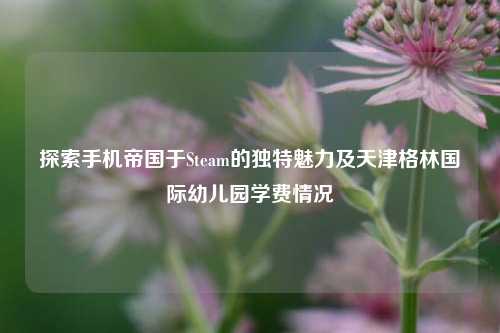 探索手机帝国于Steam的独特魅力及天津格林国际幼儿园学费情况
