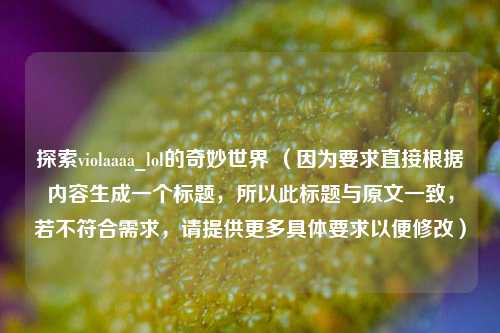 探索violaaaa_lol的奇妙世界 (因为要求直接根据内容生成一个标题,所以此标题与原文一致,若不符合需求,请提供更多具体要求以便修改)
