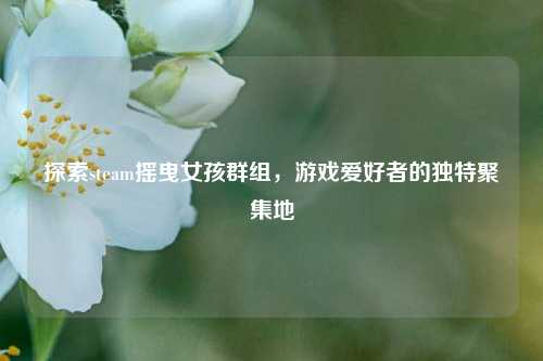 探索steam摇曳女孩群组，游戏爱好者的独特聚集地