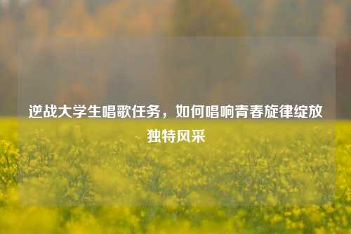 逆战大学生唱歌任务，如何唱响青春旋律绽放独特风采