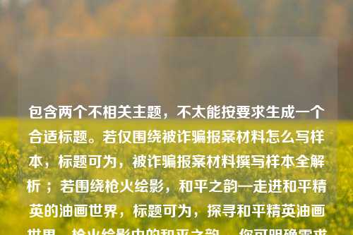 包含两个不相关主题，不太能按要求生成一个合适标题。若仅围绕被诈骗报案材料怎么写样本，标题可为，被诈骗报案材料撰写样本全解析 ；若围绕枪火绘影，和平之韵—走进和平精英的油画世界，标题可为，探寻和平精英油画世界，枪火绘影中的和平之韵 。你可明确需求以便我更精准创作。