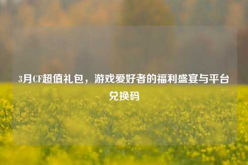 3月CF超值礼包,游戏爱好者的福利盛宴与平台兑换码