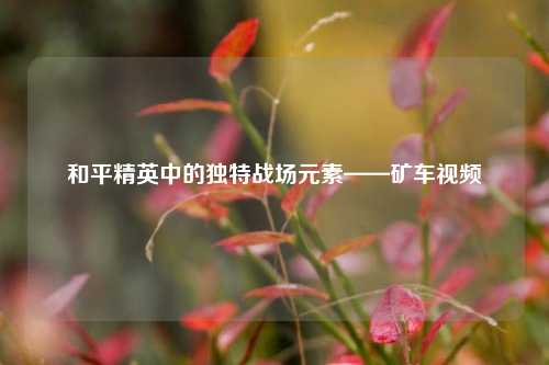 和平精英中的独特战场元素——矿车视频