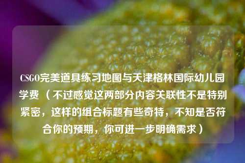 CSGO完美道具练习地图与天津格林国际幼儿园学费 （不过感觉这两部分内容关联性不是特别紧密，这样的组合标题有些奇特，不知是否符合你的预期，你可进一步明确需求）