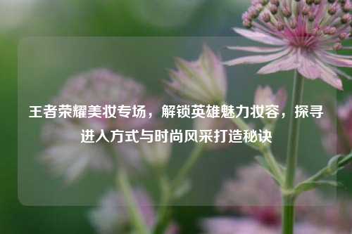 王者荣耀美妆专场，解锁英雄魅力妆容，探寻进入方式与时尚风采打造秘诀